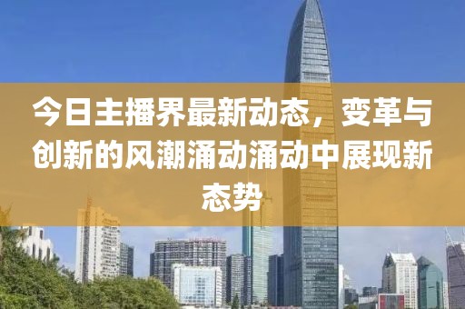 今日主播界最新动态，变革与创新的风潮涌动涌动中展现新态势