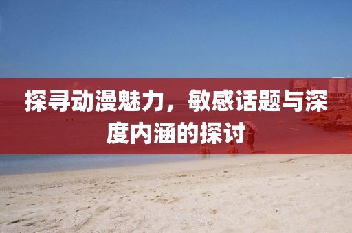 探寻动漫魅力，敏感话题与深度内涵的探讨