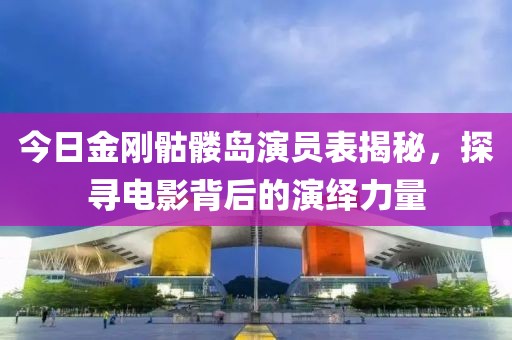 今日金刚骷髅岛演员表揭秘，探寻电影背后的演绎力量