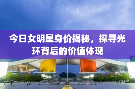 今日女明星身价揭秘，探寻光环背后的价值体现