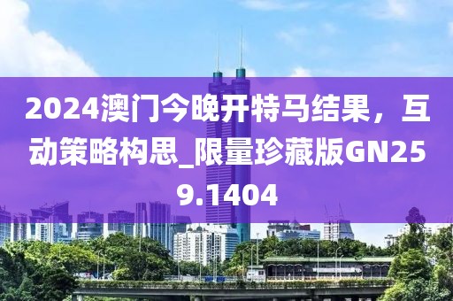 2024澳门今晚开特马结果，互动策略构思_限量珍藏版GN259.1404