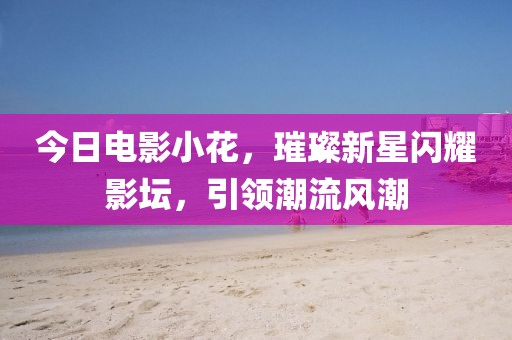 今日电影小花，璀璨新星闪耀影坛，引领潮流风潮