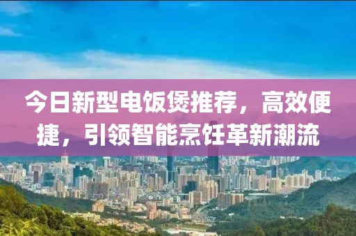 今日新型电饭煲推荐，高效便捷，引领智能烹饪革新潮流