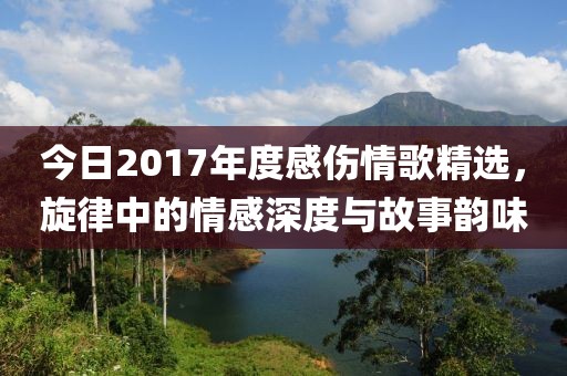 今日2017年度感伤情歌精选，旋律中的情感深度与故事韵味