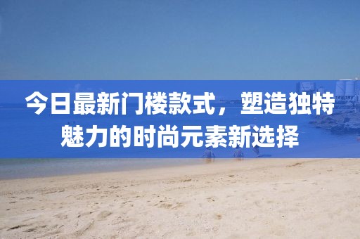 今日最新门楼款式，塑造独特魅力的时尚元素新选择
