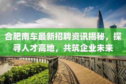 合肥南车最新招聘资讯揭秘，探寻人才高地，共筑企业未来