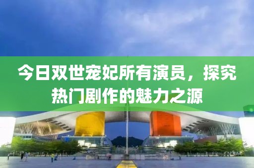 今日双世宠妃所有演员，探究热门剧作的魅力之源