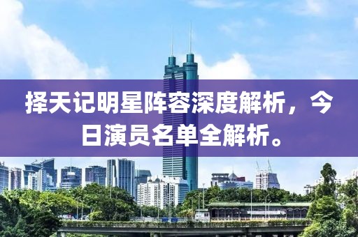 择天记明星阵容深度解析，今日演员名单全解析。