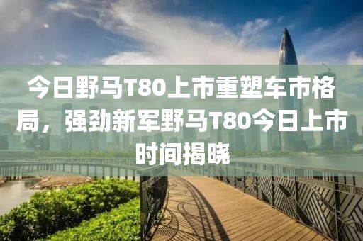 今日野马T80上市重塑车市格局，强劲新军野马T80今日上市时间揭晓