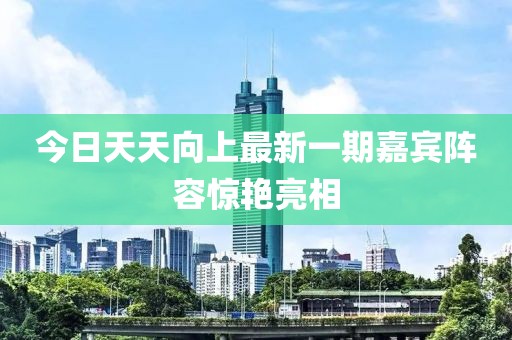 今日天天向上最新一期嘉宾阵容惊艳亮相