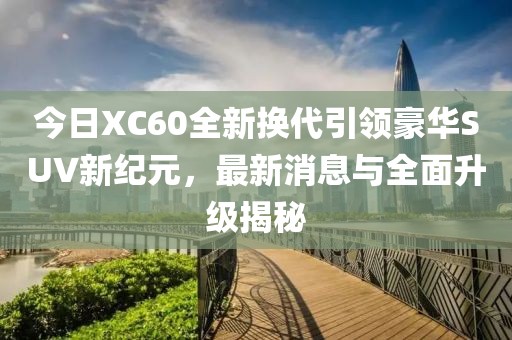 今日XC60全新换代引领豪华SUV新纪元，最新消息与全面升级揭秘