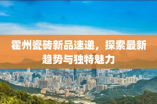 霍州瓷砖新品速递，探索最新趋势与独特魅力