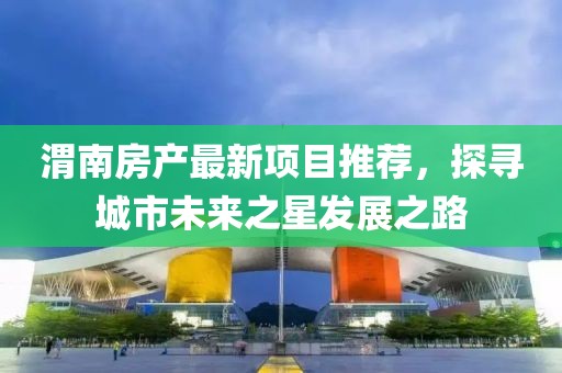 渭南房产最新项目推荐，探寻城市未来之星发展之路