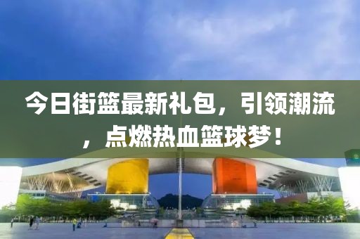 今日街篮最新礼包，引领潮流，点燃热血篮球梦！