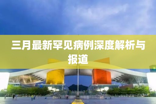 三月最新罕见病例深度解析与报道
