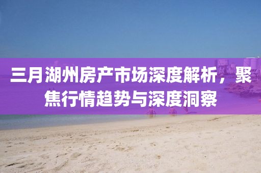 三月湖州房产市场深度解析，聚焦行情趋势与深度洞察