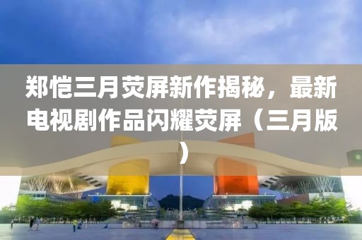 郑恺三月荧屏新作揭秘，最新电视剧作品闪耀荧屏（三月版）