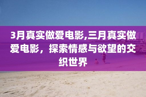 3月真实做爱电影,三月真实做爱电影，探索情感与欲望的交织世界