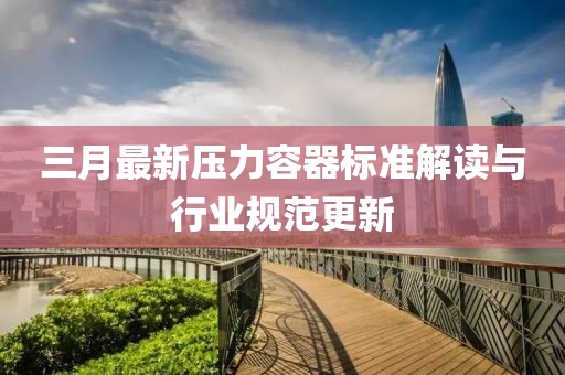 三月最新压力容器标准解读与行业规范更新