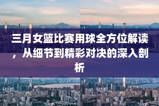 三月女篮比赛用球全方位解读，从细节到精彩对决的深入剖析