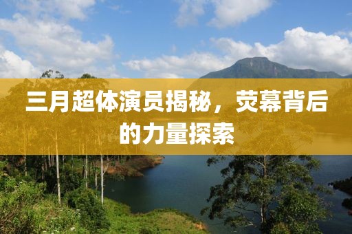 三月超体演员揭秘，荧幕背后的力量探索