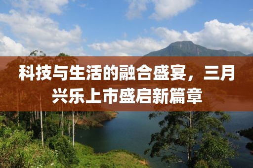 科技与生活的融合盛宴，三月兴乐上市盛启新篇章