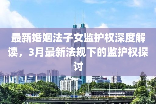 最新婚姻法子女监护权深度解读，3月最新法规下的监护权探讨