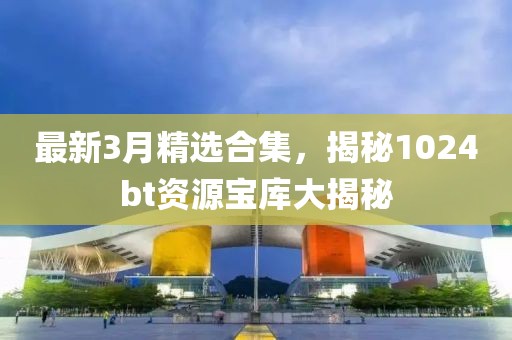 最新3月精选合集，揭秘1024bt资源宝库大揭秘