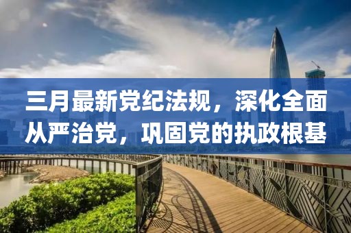 三月最新党纪法规，深化全面从严治党，巩固党的执政根基