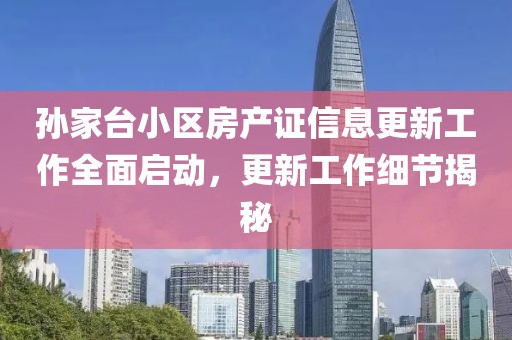 孙家台小区房产证信息更新工作全面启动，更新工作细节揭秘