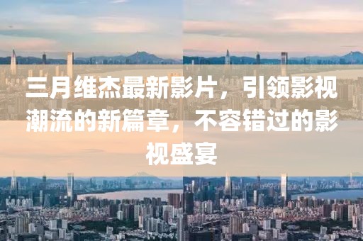 三月维杰最新影片，引领影视潮流的新篇章，不容错过的影视盛宴