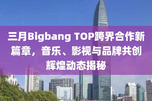 三月Bigbang TOP跨界合作新篇章，音乐、影视与品牌共创辉煌动态揭秘