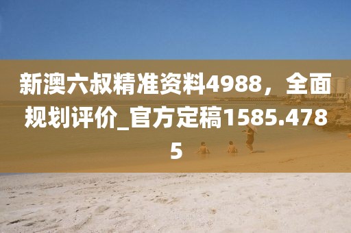 新澳六叔精准资料4988，全面规划评价_官方定稿1585.4785