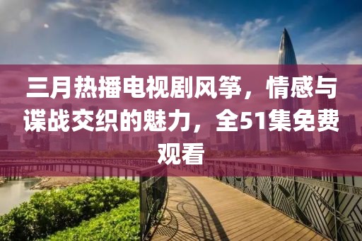 三月热播电视剧风筝，情感与谍战交织的魅力，全51集免费观看
