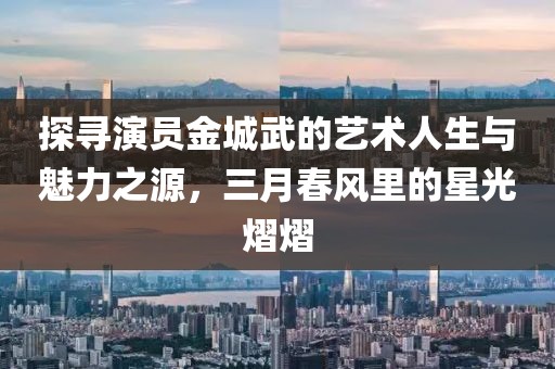 探寻演员金城武的艺术人生与魅力之源，三月春风里的星光熠熠