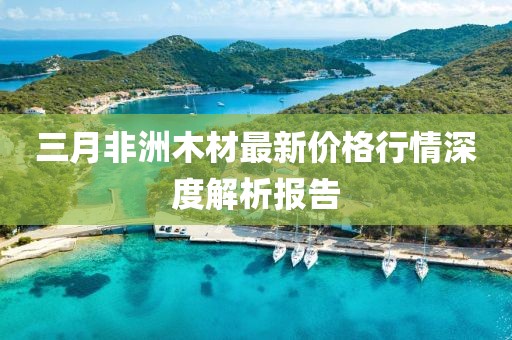 三月非洲木材最新价格行情深度解析报告