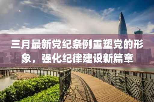 三月最新党纪条例重塑党的形象，强化纪律建设新篇章
