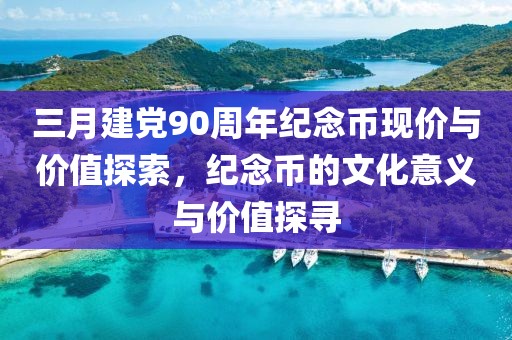 三月建党90周年纪念币现价与价值探索，纪念币的文化意义与价值探寻