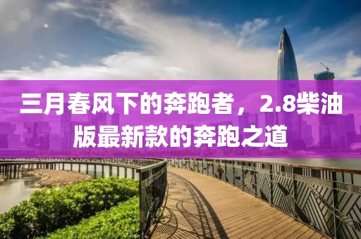 三月春风下的奔跑者，2.8柴油版最新款的奔跑之道