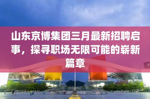 山东京博集团三月最新招聘启事，探寻职场无限可能的崭新篇章
