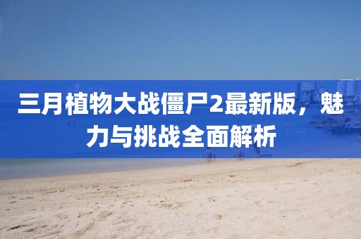三月植物大战僵尸2最新版，魅力与挑战全面解析