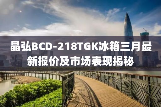 晶弘BCD-218TGK冰箱三月最新报价及市场表现揭秘
