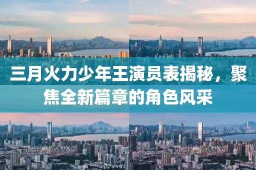 三月火力少年王演员表揭秘，聚焦全新篇章的角色风采