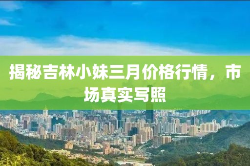 揭秘吉林小妹三月价格行情，市场真实写照