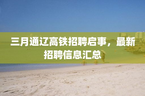 三月通辽高铁招聘启事，最新招聘信息汇总