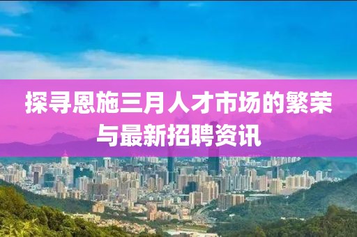 探寻恩施三月人才市场的繁荣与最新招聘资讯