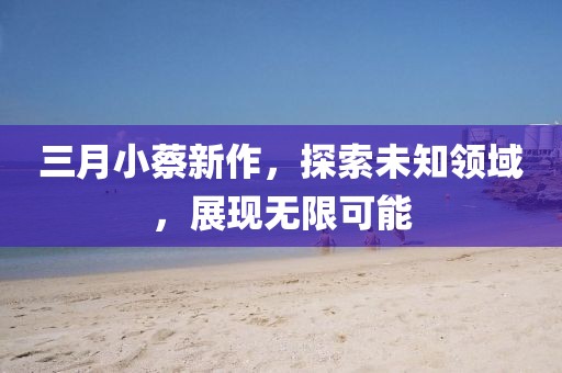 三月小蔡新作，探索未知领域，展现无限可能