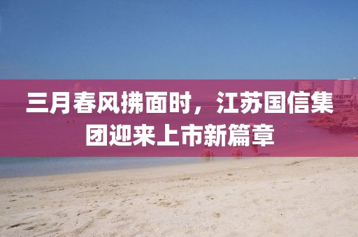 三月春风拂面时，江苏国信集团迎来上市新篇章