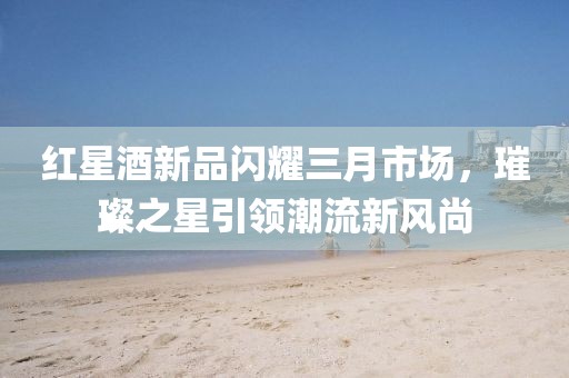 红星酒新品闪耀三月市场，璀璨之星引领潮流新风尚