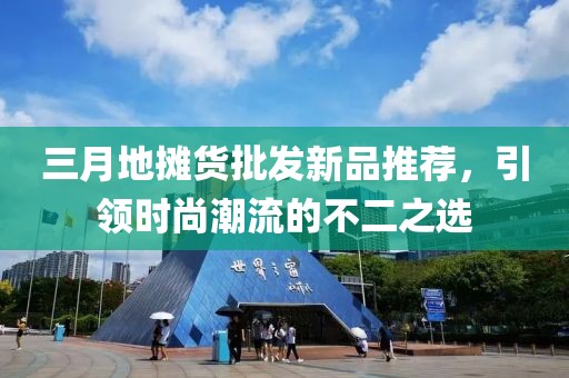 三月地摊货批发新品推荐，引领时尚潮流的不二之选